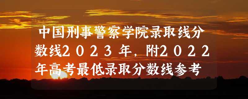 中国刑事警察学院录取线分数线2023年,附2022年高考最低录取分数线参考