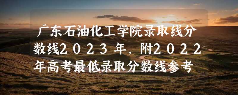 广东石油化工学院录取线分数线2023年,附2022年高考最低录取分数线参考