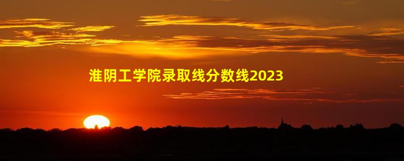 淮阴工学院录取线分数线2023年,附2022年高考最低录取分数线参考