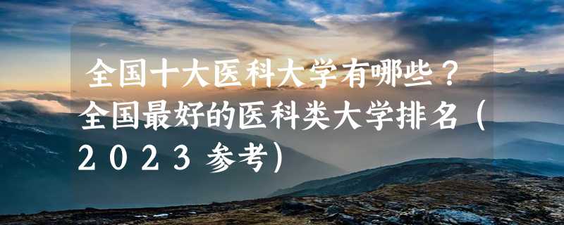 全国十大医科大学有哪些？全国最好的医科类大学排名（2023参考）