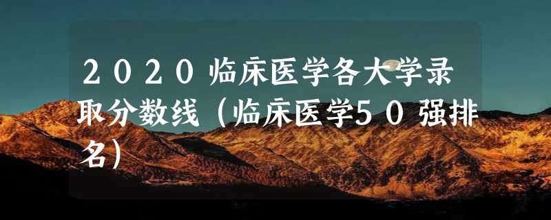 2020临床医学各大学录取分数线（临床医学50强排名）