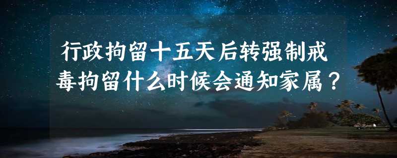 行政拘留十五天后转强制戒毒拘留什么时候会通知家属？