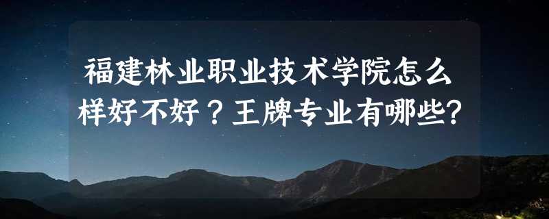 福建林业职业技术学院怎么样好不好？王牌专业有哪些?