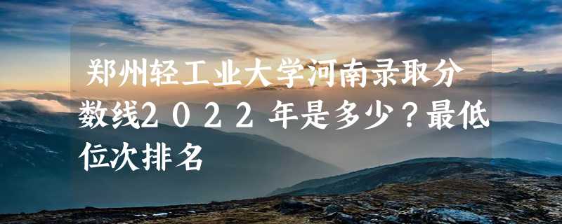 郑州轻工业大学河南录取分数线2022年是多少？最低位次排名