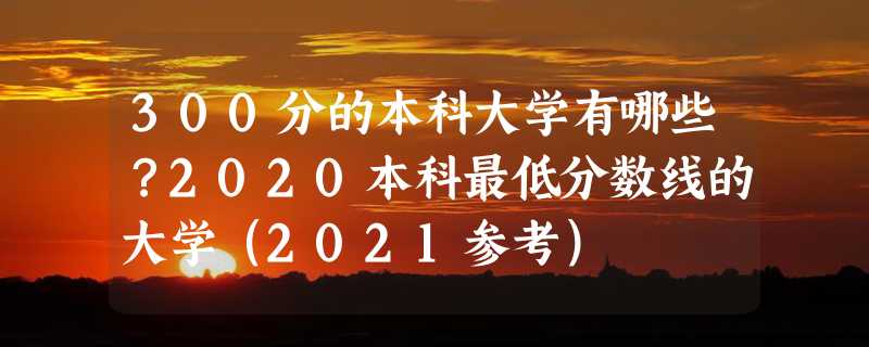 300分的本科大学有哪些？2020本科最低分数线的大学（2021参考）