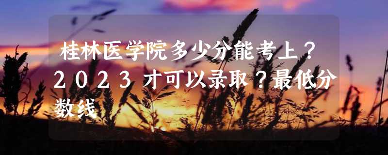 桂林医学院多少分能考上？2023才可以录取？最低分数线