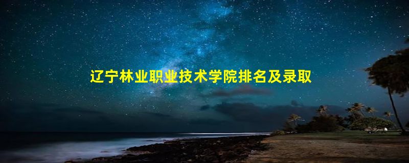 辽宁林业职业技术学院排名及录取分数线是多少？全国最低分