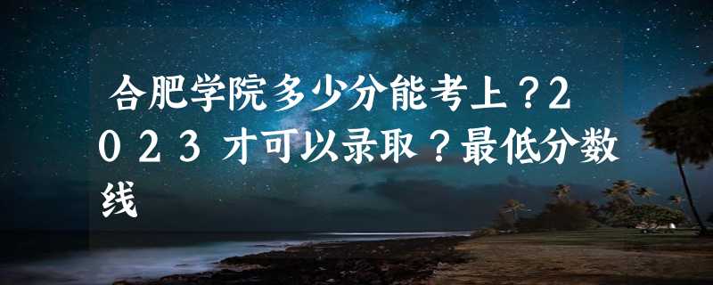 合肥学院多少分能考上？2023才可以录取？最低分数线