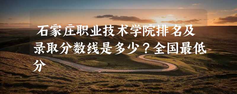 石家庄职业技术学院排名及录取分数线是多少？全国最低分