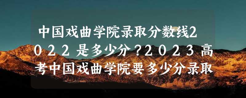 中国戏曲学院录取分数线2022是多少分？2023高考中国戏曲学院要多少分录取？