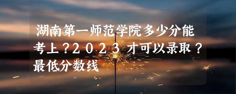 湖南第一师范学院多少分能考上？2023才可以录取？最低分数线