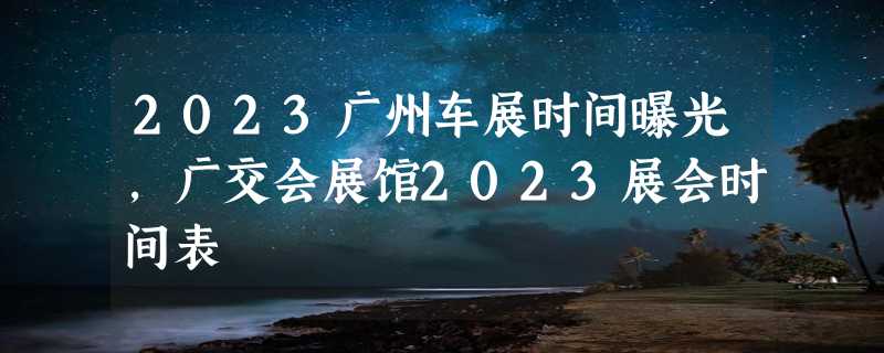 2023广州车展时间曝光，广交会展馆2023展会时间表