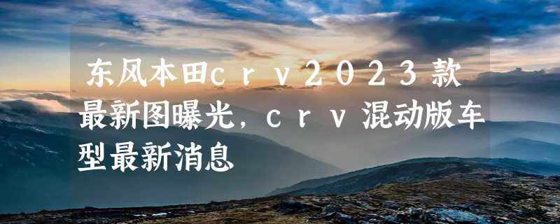 东风本田crv2023款最新图曝光，crv混动版车型最新消息