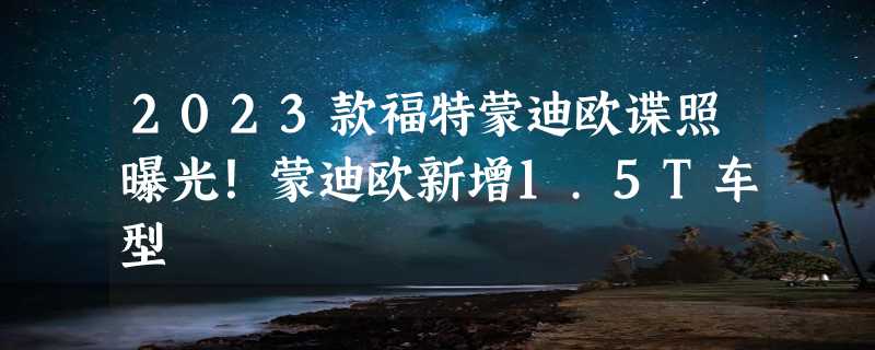 2023款福特蒙迪欧谍照曝光！蒙迪欧新增1.5T车型