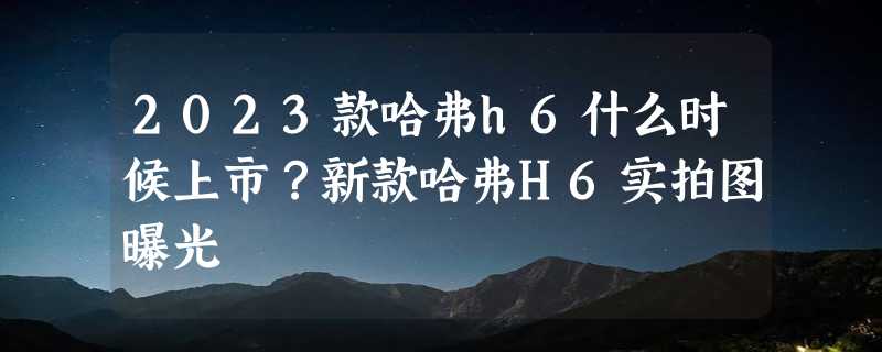 2023款哈弗h6什么时候上市？新款哈弗H6实拍图曝光