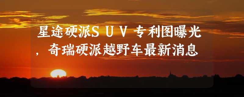 星途硬派SUV专利图曝光，奇瑞硬派越野车最新消息