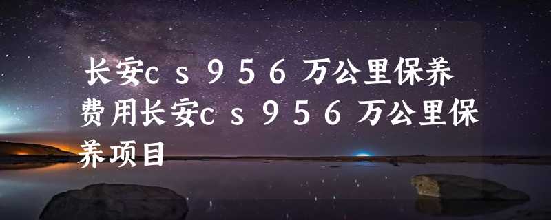 长安cs956万公里保养费用长安cs956万公里保养项目