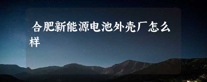 合肥新能源电池外壳厂怎么样