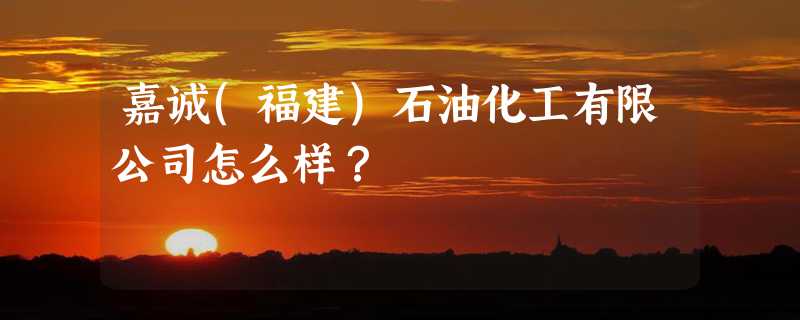 嘉诚(福建)石油化工有限公司怎么样？