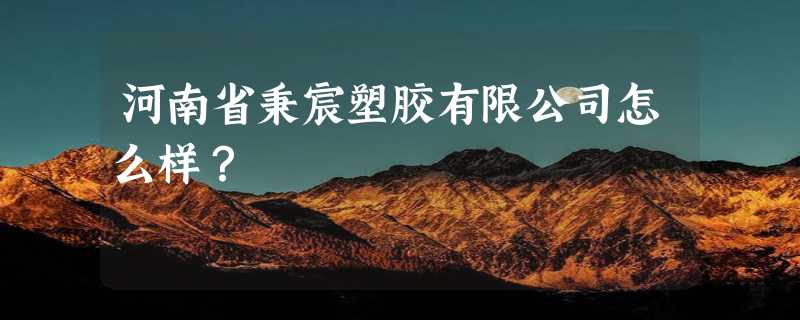 河南省秉宸塑胶有限公司怎么样？