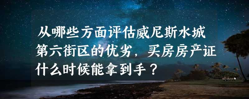 从哪些方面评估威尼斯水城第六街区的优劣，买房房产证什么时候能拿到手？