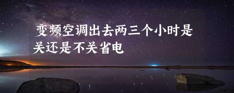 变频空调出去两三个小时是关还是不关省电