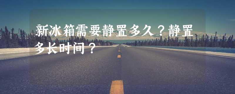 新冰箱需要静置多久？静置多长时间？