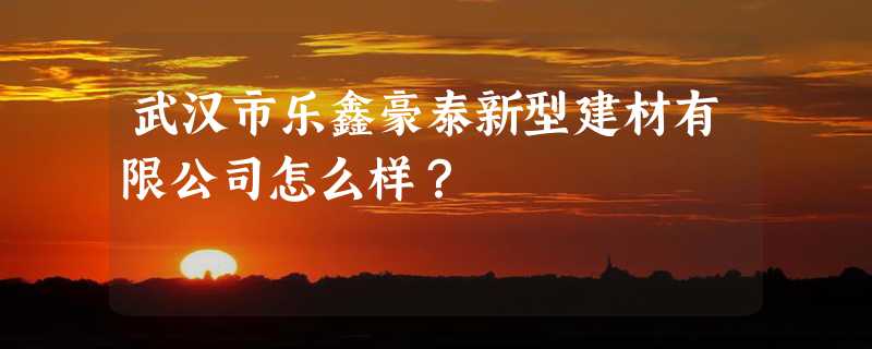 武汉市乐鑫豪泰新型建材有限公司怎么样？