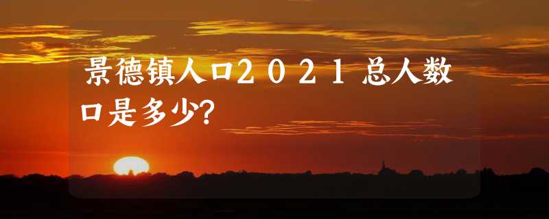 景德镇人口2021总人数口是多少?