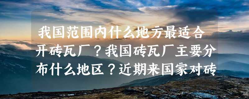 我国范围内什么地方最适合开砖瓦厂？我国砖瓦厂主要分布什么地区？近期来国家对砖瓦厂的政策怎样啊？