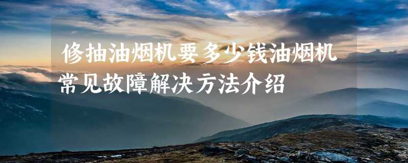 修抽油烟机要多少钱油烟机常见故障解决方法介绍