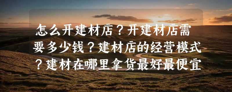 怎么开建材店？开建材店需要多少钱？建材店的经营模式？建材在哪里拿货最好最便宜？