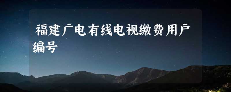 福建广电有线电视缴费用户编号