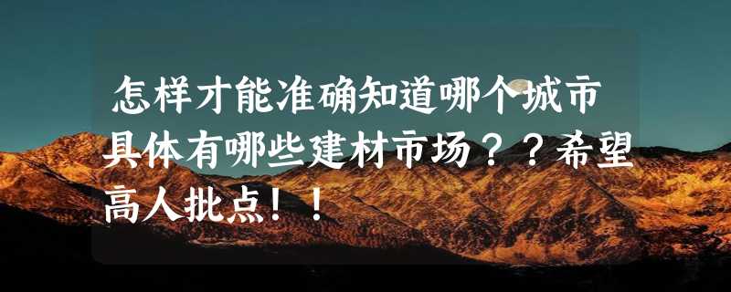 怎样才能准确知道哪个城市具体有哪些建材市场？？希望高人批点！！