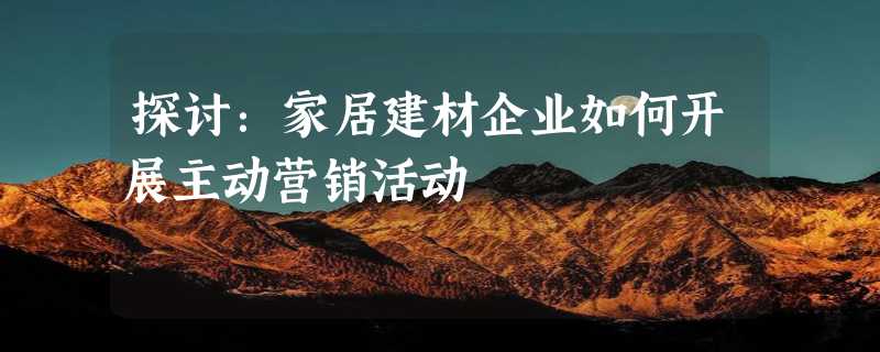 探讨：家居建材企业如何开展主动营销活动