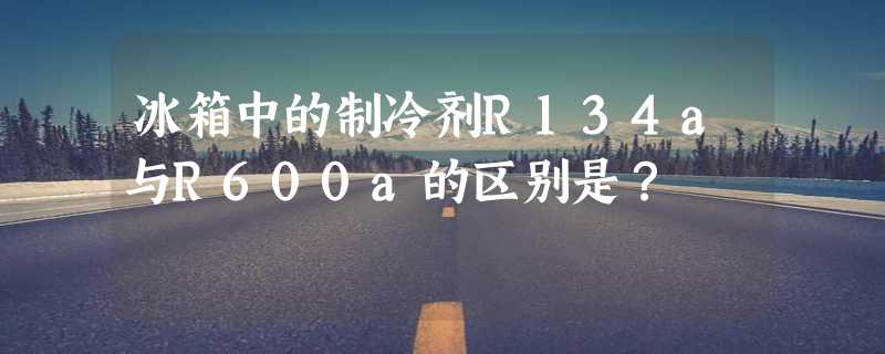 冰箱中的制冷剂R134a与R600a的区别是？