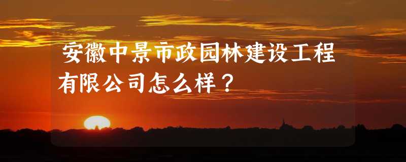 安徽中景市政园林建设工程有限公司怎么样？