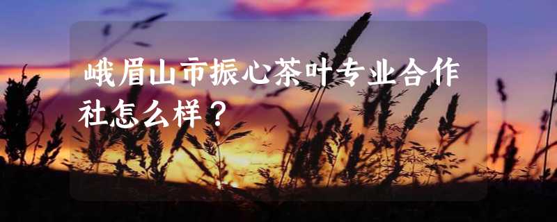 峨眉山市振心茶叶专业合作社怎么样？