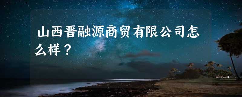 山西晋融源商贸有限公司怎么样？