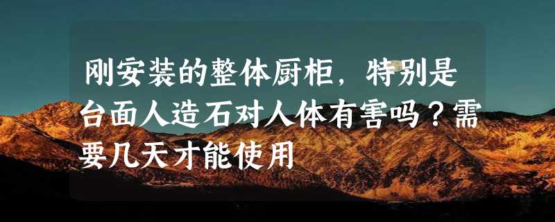 刚安装的整体厨柜，特别是台面人造石对人体有害吗？需要几天才能使用