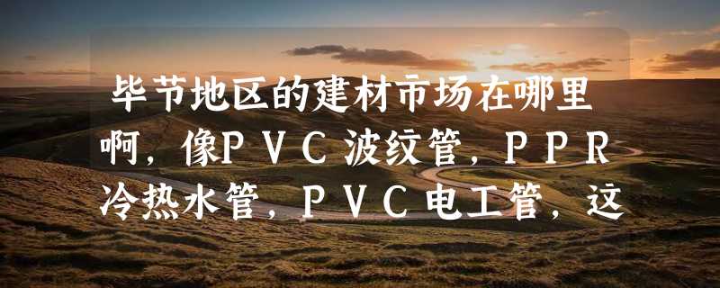 毕节地区的建材市场在哪里啊，像PVC波纹管，PPR冷热水管，PVC电工管，这些市场在哪里啊