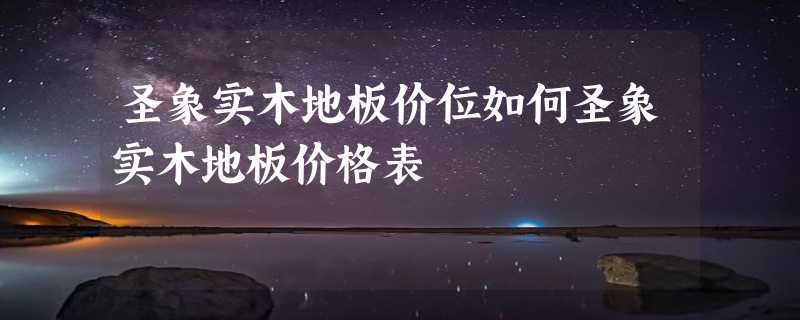 圣象实木地板价位如何圣象实木地板价格表