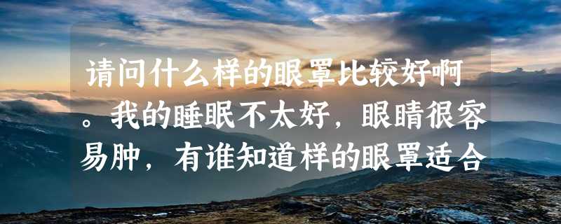 请问什么样的眼罩比较好啊。我的睡眠不太好，眼睛很容易肿，有谁知道样的眼罩适合我呢？