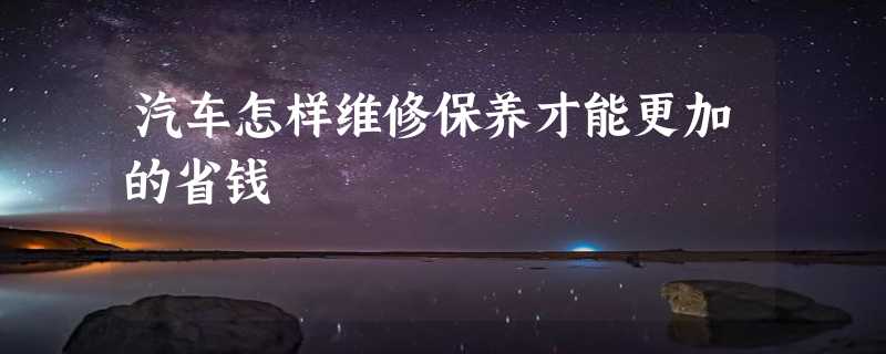 汽车怎样维修保养才能更加的省钱