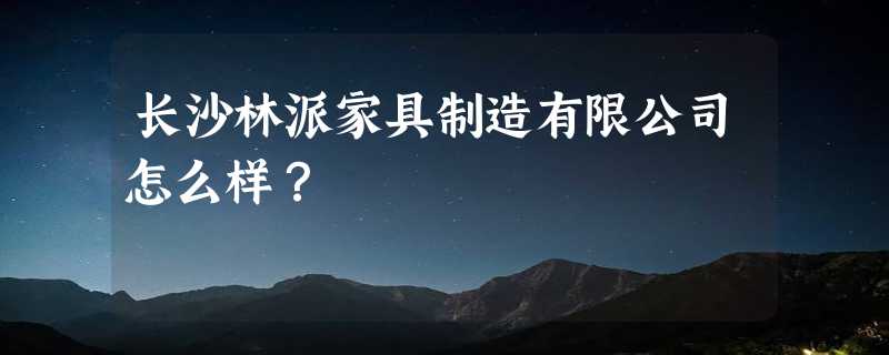 长沙林派家具制造有限公司怎么样？