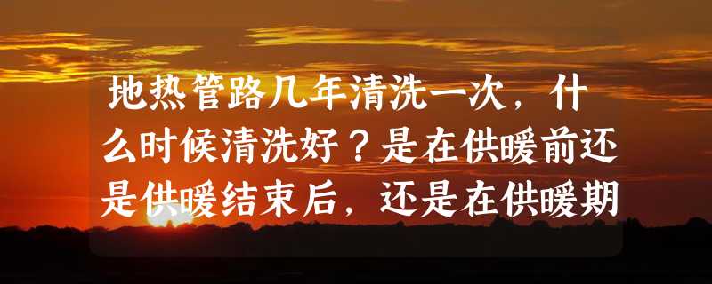 地热管路几年清洗一次，什么时候清洗好？是在供暖前还是供暖结束后，还是在供暖期内？