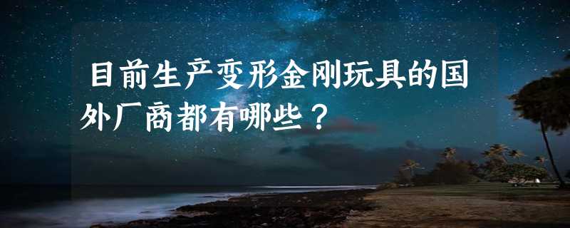 目前生产变形金刚玩具的国外厂商都有哪些？