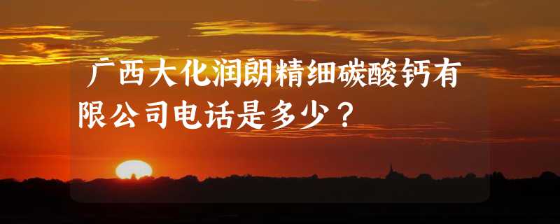 广西大化润朗精细碳酸钙有限公司电话是多少？