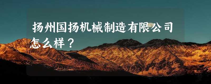 扬州国扬机械制造有限公司怎么样？