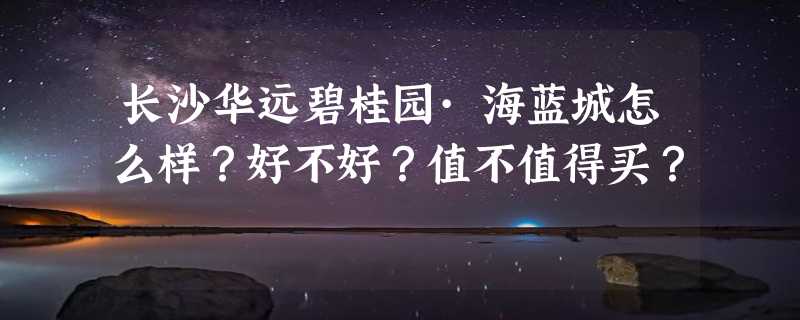 长沙华远碧桂园·海蓝城怎么样？好不好？值不值得买？